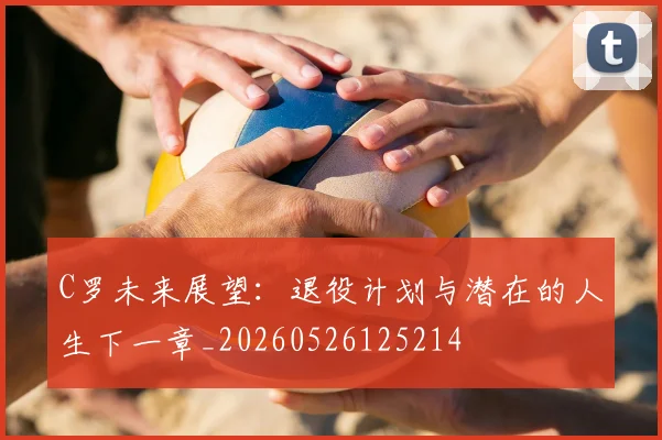 C罗未来展望：退役计划与潜在的人生下一章_20260526125214