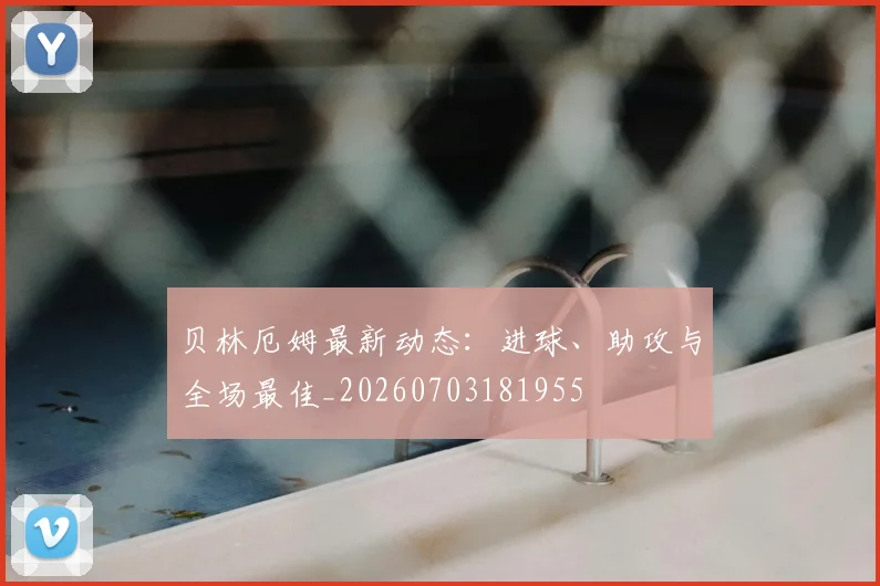 贝林厄姆最新动态：进球、助攻与全场最佳_20260703181955