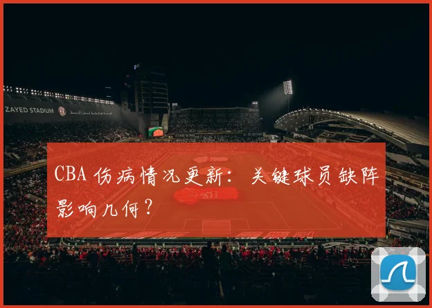 CBA 伤病情况更新:关键球员缺阵影响几何?