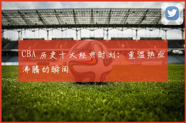 CBA 历史十大经典时刻:重温热血沸腾的瞬间