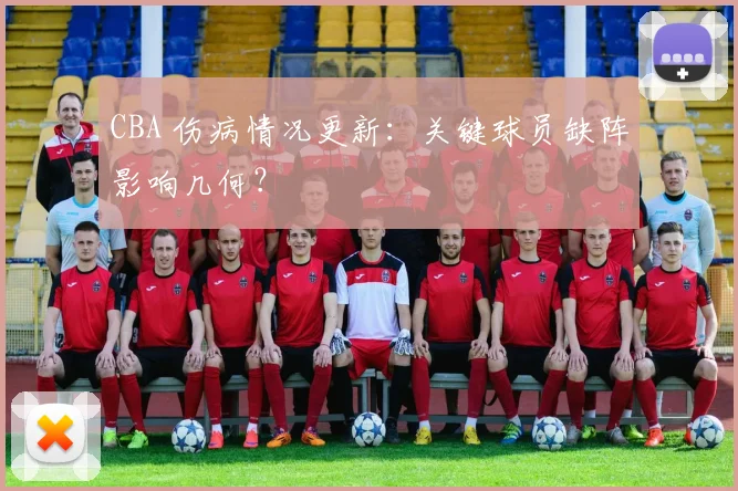 CBA 伤病情况更新:关键球员缺阵影响几何?