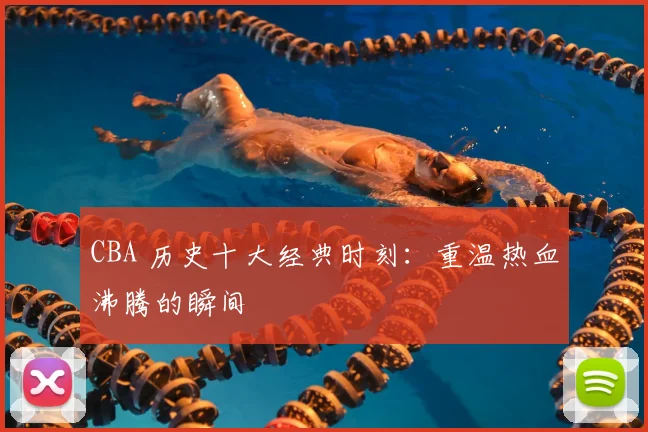 CBA 历史十大经典时刻:重温热血沸腾的瞬间