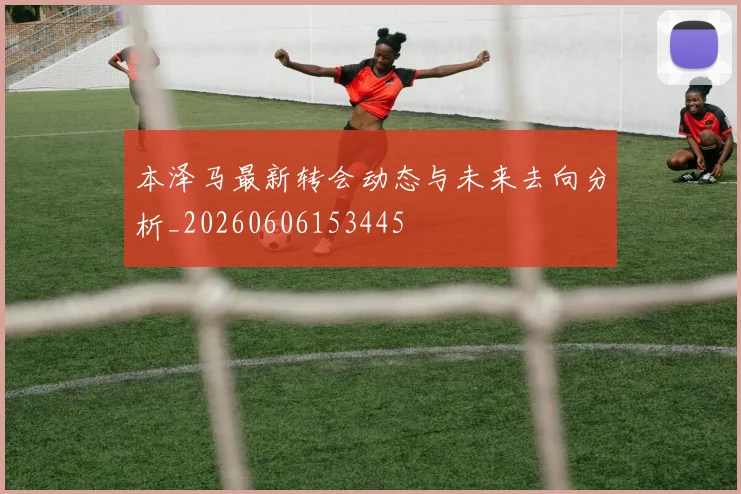 本泽马最新转会动态与未来去向分析_20260606153445